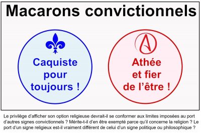 Macarons convictionnels : « Caquiste pour toujours ! » et « Athée et fier de l’être ! ». Le privilège d’afficher son option religieuse devrait-il se conformer aux limites imposées au port d’autres signes convictionnels ? Mérite-t-il d’en être exempté parce qu’il concerne la religion ? Le port d’un signe religieux est-il vraiment différent de celui d’un signe politique ou philosophique ?