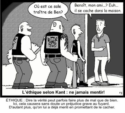 L’éthique selon Kant : ne jamais mentir ! Trois motards : « Où est ce sale traître de Ben ? » L’homme à la porte : « Benoît, mon ami… ? Euh… il se cache dans la maison. » Éthique : dire la vérité peut parfois faire plus de mal que de bien. Ici, cela causera sans doute un préjudice grave au fuyard. D’autant plus, qu’on lui a déjà menti en promettant de le cacher.