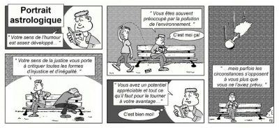 Portrait astrologique, en six cases : sur un banc de parc, un homme lit son horoscope et se reconnaît dans chaque phrase. « Votre sens de l’humour est assez développé… » « Vous êtes souvent préoccupé par la pollution de l’environnement. » — « C’est moi ça ! » « Votre sens de la justice vous porte à critiquer toutes les formes d’injustice et d’inégalité. » « Vous avez un potentiel appréciable et tout ce qu’il faut pour le tourner à votre avantage… » — « C’est bien moi ! » « …mais parfois les circonstances s’opposent à vous plus que vous ne l’aviez prévu. » Un pot de fleurs lui tombe sur la tête.