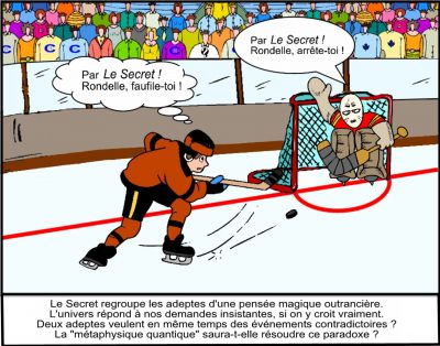Au hockey, l’attaquant et le gardien pensent en même temps : « Par Le Secret ! Rondelle, faufile-toi ! » — « Par Le Secret ! Rondelle, arrête-toi ! » Le Secret regroupe les adeptes d’une pensée magique outrancière. L’univers répond à nos demandes insistantes, si on y croit vraiment. Deux adeptes veulent en même temps des événements contradictoires ? La « métaphysique quantique » saura-t-elle résoudre ce paradoxe ?