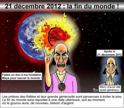 21 décembre 2012 : la fin du monde ! Devant une planète qui percute la Terre, un gourou : « Faites un don à ma fondation Maya pour sauver le monde ! » Après le 21 décembre 2012, radieux : « Merci d’avoir été aussi généreux ! » Les prières des fidèles et leur grande générosité sont parvenues à éviter le pire. La fin du monde sera reportée à une date ultérieure, soit au moment où le gourou aura, de nouveau, besoin d’argent.