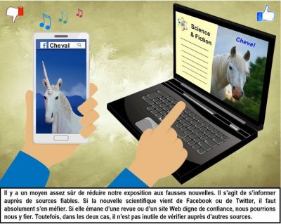 Une main tient un téléphone où Facebook montre une licorne sous le mot « Cheval » ; l’autre pointe un ordinateur où un site Science & Fiction montre un vrai cheval. Il y a un moyen assez sûr de réduire notre exposition aux fausses nouvelles. Il s’agit de s’informer auprès de sources fiables. Si la nouvelle scientifique vient de Facebook ou de Twitter, il faut absolument s’en méfier. Si elle émane d’une revue ou d’un site Web digne de confiance, nous pourrions nous y fier. Toutefois, dans les deux cas, il n’est pas inutile de vérifier auprès d’autres sources.