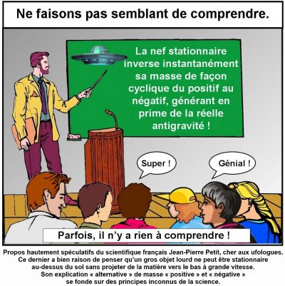 Ne faisons pas semblant de comprendre. Un conférencier montre au tableau : « La nef stationnaire inverse instantanément sa masse de façon cyclique du positif au négatif, générant en prime de la réelle antigravité ! » Le public s’extasie : « Super ! », « Génial ! ». Parfois, il n’y a rien à comprendre ! Propos hautement spéculatifs du scientifique français Jean-Pierre Petit, cher aux ufologues. Ce dernier a bien raison de penser qu’un gros objet lourd ne peut être stationnaire au-dessus du sol sans projeter de la matière vers le bas à grande vitesse. Son explication « alternative » de masse « positive » et « négative » se fonde sur des principes inconnus de la science.